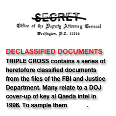 ￼ DECLASSIFIED DOCUMENTS TRIPLE CROSS contains a series of heretofore classified documents from the files of the FBI and Justice Department. Many relate to a DOJ cover-up of key al Qaeda intel in 1996. To sample them CLICK.