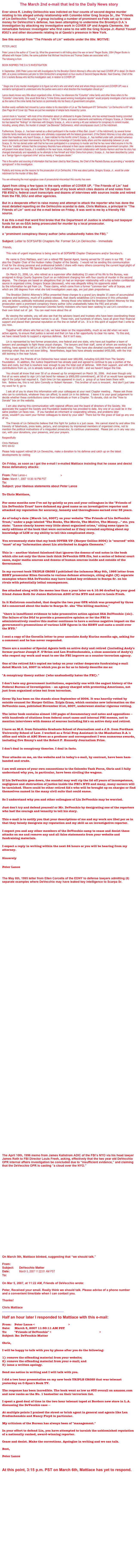 The March 2nd e-mail that led to the Daily News story

Ever since R. Lindley DeVecchio was indicted on four counts of second degree murder relating to his alleged unholy relationship with Colombo killer Greg Scarpa Sr., the “Friends of Lin DeVecchio Trust,” a group including a number of prominent ex-Feds set up to raise money for DeVecchio’s defense, has been attempting to undermine the Brooklyn D.A.’s investigation by attacking my investigative work in COVER UP and Angela Clemente, the remarkable forensic investigator who first came to me with the Greg Scarpa Jr.-Ramzi Yousef #302’s and other documents relating to al Qaeda’s presence in New York. 

See this excerpt from “The Friends of Lin” website under the title: MOTIVE:

PETER LANCE

Peter Lance is the author of “Cover Up, What the government is still hiding about the war on terror” Regan Books, 2004 (Regan Books is affiliated with Harper Collins, the same publisher that Michael Vecchione and Thomas Dades are associated with.)
The following is from www.peterlance.com

BOOK INSPIRES THE D.A.'S INVESTIGATION

In September, 2005 Peter Lance met with investigators for the Brooklyn District Attorney's office who had read COVER UP in detail. On March 30th, at a press conference just prior to SSA DeVecchio's arraignment on four counts of Second Degree Murder, Noel Downey, Chief of the D.A.'s rackets Bureau who led the investigation said, in relation to COVER UP:


" Stage one of any murder investigation is to figure out who's who and what's what and where things occurred and (COVER UP) was a wonderful springboard to understand who the parties were and in what direction the investigation should go."

Lance clearly knows very little about organized crime. At times, he references the "Columbo" crime family and other times refers to the "Colombo" crime family. One would think that a "5 time Emmy award winning investigative reporter" would properly investigate a fact as simple as the name of the crime family that factors so prominently into his theory of government corruption.

Another easily verifiable fact missed by Lance relates to his description of Lin as "the flamboyant 6'5" DeVecchio." Lin DeVecchio is 6'0" tall. (See Page 84 of Cover Up) These are just two examples of simple facts missed by Lance.

Lance's book is "sourced," with most of his information about Lin attributed to Angela Clemente, who has worked towards freeing convicted murderer and former Colombo acting boss Victor J. "Little Vic" Orena, and sworn statements and testimony of Gregory Scarpa, Jr. Clemente too has based her "findings" on interviews with Gregory Scarpa, Jr., who is serving a 40 year sentence for conspiracy to commit murder, including, among others, the murder of Joseph "Joe Brewster" DeDomenico, which encompasses count 2 of the indictment.

Furthermore, Scarpa, Jr., has been named as a direct participant in the murder of Mary Bari, (count 1 of the indictment), by several former Colombo family members and associates who ultimately cooperated with the federal government. (If the District Attorney is truly after justice, rather than headlines, why hasn't Scarpa, Jr., been indicted for this horrific crime?) Scarpa, Jr., has testified under oath, provided numerous sworn statements and been interviewed by the FBI about his knowledge of Colombo family affairs and the relationship between Lin and Scarpa, Sr. He has denied under oath that he has ever participated in a conspiracy to murder and that he has never killed anyone in his life. This is the "credible" witness that the conspiracy theorists have embraced in their cause celebre to demonstrate government corruption. (We will present more about Scarpa, Jr.'s credibility in the near future, including his current collaboration with Sandra Harmon and how his story has changed dramatically and repeatedly as he attempts to free himself and Victor Orena from prison.) Scarpa, Jr., has been described by Lance as a "benign figure in organized crime" and as merely a "marijuana dealer."

This is the author and sourcing of information that has been cited by Noel Downey, the Chief of the Rackets Bureau as providing a "wonderful springboard" in this investigation.

Publicity and money are the reasons for the prosecution of Lin DeVecchio. If this was about justice, Gregory Scarpa, Jr., would be under indictment for the murder of Mary Bari.

You are witnessing the most egregious case of prosecutorial misconduct this country has seen.

Apart from citing a few typos in the early edition of COVER UP, “The Friends of Lin” had nothing else to say about the 128 pages of my book which cites dozens of end notes from FBI #302’s; federal court transcripts and dozens of interviews with sources inside and retired from the FBI, DOJ and other agencies.  But in a desperate effort to raise money and attempt to attack the reporter who has done the most detailed reporting on the DeVecchio scandal to date, Chris Mattiace, a principal in “The Friends of Lin” sent out the e-mail below on Friday. It was sent to me by a friendly FBI source.

It as this e-mail that word first broke that the Department of Justice is shelling out taxpayer funds for an ex-SSA being prosecuted for murder by a local prosecutor.
It also attacks me as   a “prominent conspiracy theory author (who unabashedly hates the FBI).”

Subject: Letter to SOFSAFBI Chapters Re: Former SA Lin DeVecchio - Immediate

 Friends,

     This note of urgent importance is being sent to all SOFSAFBI Chapter Chairpersons and/or Secretary's. 
 
     My name is Chris Mattiace, and I am a retired FBI Special Agent, having served for 33 years in our FBI.  I am also the Chapter Chair of the Hudson Valley Chapter of the Society.  I would not be sending this communication if not for the strong personal and professional beliefs I share with many others concerning the current legal plight of one of our own, former FBI Special Agent Lin DeVecchio.

     On March 31, 2006, Lin, who retired as a supervisor after dedicating 33 years of his life to the Bureau, was arraigned in Kings County Supreme Court on an indictment charging him with four counts of murder in the second degree.   The charges are based on allegations that Lin had an improper relationship with a top echelon confidential source in organized crime, Gregory Scarpa (deceased), who was allegedly killing his opponents aided by the information he got from Lin.  These claims, which come from a former "common-law" wife of Scarpa, and which are 180 degrees from what she told investigators years ago, are just plain preposterous.
     The Brooklyn District Attorney's Office presented these charges to a grand jury despite 15 years of accumulated evidence and testimony, much of it publicly released, that clearly establishes Lin's innocence in this unfounded and, we believe, politically motivated prosecution.   Among those who lobbied the Brooklyn District Attorney for this prosecution were a prominent conspiracy theory author (who unabashedly hates the FBI) and private "investigators" working for imprisoned Colombo family mobsters who have been seeking to use Lin's conviction as their own ticket out of  jail.  You can read more about this at www.lindevecchio.com.
     By viewing the website, you will also see that the advisory board and trustees who have been coordinating these efforts on Lin's behalf are familiar names to us all.  These men, and hundreds of others, have all given their financial support and placed their personal reputation on the line on behalf of Lin.  It is in this spirit of support that I write to you now.
     Together with others who feel as I do, we have taken on the responsibility, much as we did when we were active agents, to ensure that justice is served and that Lin has a fair opportunity to clear his name.  To this end, we have raised funds to support a vigorous defense.  But it isn't easy. 
     Lin is represented by two former prosecutors, one federal and one state, who have put together a team of lawyers and paralegals to fight these unjust charges.  The lawyers and their staff, some of whom are working for nothing, have agreed to bill Lin at 50% of their standard rates.  They have also donated countless week-ends and evenings when they are not even billing.  Nevertheless, legal fees have already exceeded $450,000, with the trial still looming in the near future.
    For our part, the Friends of Lin DeVecchio have raised over $80,000, including $10,000 from The Society Foundation.  In addition, the Justice Department has already paid and agreed to continue to pay a portion of the fees and costs, but that is nowhere near enough to pay the total cost of defense.  With their support, and with the contributions from us, Lin is already looking at a debt of over $110,000 - and we haven't begun the trial.  
     You should all know that over 50 of us showed up for arraignment on March 30, 2006.  And even though only five of us were asked to sign Lin's bail bond for release (a $900,000 commitment), all 50 of us would have agreed to sign if the judge had required it.  Each time Lin has appeared in court, a  group of us have been there with him.  Believe me, this is not John Connolly or Robert Hanssen . This brother of ours is innocent.  And don't just take my word for it; go to www.lindevecchio.com.
     I ask all of you to share this information with your colleagues at your next Chapter meeting .  Please ask those who can to contribute, whatever they can afford, to assist Lin in his defense.  I leave it to your good judgement to decide whether these contributions come from individuals or from a Chapter. To donate, click on the "How to Donate" box on the website.
     I am also sharing this communication with regional officers and the board of directors of the Society. We appreciate the support the Society and Foundation leadership has provided to date. Any one of us could be in the same position Lin faces now.   If you handled an informant or cooperating witness, and problems later arose, wouldn't you want your former colleagues to stand by your side?  There but for the grace of God go any one of us.
     The Friends of Lin DeVecchio believe that this fight for justice is a just cause.  We cannot stand by and allow this travesty of falsehoods, press leaks, perjury, and conspiracy by imprisoned members of organized crime, not to mention the political motivations of a misguided prosecutor, to continue unanswered.  Please join us in any way you can, with your donations, your presence, and your prayers.  
Respectfully
Chris Mattiace NYO 69-02
Please help support retired SA Lin Devecchio, make a donation to his defense and catch up on the latest developments by visiting www.lindevecchio.com

On Friday, as soon as I got the e-mail I e-mailed Mattiace insisting that he cease and desist these defamatory attacks: 

From: Peter Lance <netgraph@earthlink.net>
Date: March 1, 2007 10:35:18 PM PST
To: friendsofLinDeVecchio@gmail.com
Subject: your libelous statements about Peter Lance

To Chris Mattiace,

For some months now I've sat by quietly as you and your colleagues in the "Friends of Lin DeVecchio Trust" have defamed my good name as an investigative reporter and  attacked my reputation for accuracy, honesty and thoroughness earned over 35 years.

As of today's date (March 1st, 2007) on your website "The Friends of Lin DeVecchio Trust," under a page labeled "The Books, The Movie, The Motive, The Money..." etc. you state:  "Lance clearly knows very little about organized crime," citing some typos in early editions of the book that were corrected as if they revealed anything about my knowledge of LCN or my ability to tell this complicated story.

You erroneously state that my book COVER UP (Harper Collins 2004) is "sourced" with "most" of my "information about Lin attributed to Angela Clemente."

This is -- another blatent falsehood that ignores the dozens of end notes in the book which cite not only the three inch thick DeVecchio OPR file, but a series of federal court cases, major media sources and dozens of human sources inside and outside of the Government. 

In my current book TRIPLE CROSS I published the infamous May 8th, 1995 letter from EDNY prosecutor Ellen Corcella to various defense attorneys, citing eight (8) separate examples where SSA DeVecchio may have leaked key evidence to Scarpa Sr. on his rivals with potentially lethal consequences. 

See attached along with the memo less than a year later on 4.10.96 drafted by your good friend James Roth for James Kallstrom ADIC of the NYO and sent to Louis Freeh.

In it Kallstrom concluded, that despite the two year OPR which was prompted by three SA's concerned about the leaks to Scarpa Sr. aka "The killing machine,"

 "there is insufficent evidence to take prosecutive action against SSA DelVecchio (sic). The failure of the DOJ to provide a prosecutive opinion or for the FBI to administratively resolve this matter continues to have a serious negative impact on the government's prosecutions of various LCN figures in the EDNY and casts a could over the NYO."

I sent a copy of the Corcella letter to your associate Andy Kurins months ago, asking for a comment and he has never responded.

There are a number of Special Agents both on active duty and retired (including Andy's former partner Joseph F. O’Brien and Len Predtechenskis, a close associate of Andy's) who respect my work and want to see the FBI improve as a counter-terrorism agency.

One of the retired SA's copied me today on your rather desperate fundraising e-mail dated March 1st, 2007 in which you go so far as to falsely describe me as: 

"A conspiracy theory author (who unabashedly hates the FBI)."

I don't hate any government institutions, especially one with the august history of the Federal Bureau of Investigation -- an agency charged with protecting Americans, not just from organized crime but from terrorism.

Cover Up has been on the stands since September of 2004. It was heavily vetted by outside counsel for Harper Collins. Triple Cross, which contains new information on the DeVecchio case, published November 21st, 2007, underwent similar rigorous vetting.

The latter book contains almost 100 pages of documentary end notes and appendices -- with hundreds of citations from federal court cases and internal FBI memos, not to mention interviews with dozens of sources including SA's on active duty and retired.

I have an M.S. from Columbia Graduate School of Journalism and a J.D. from Fordham University School of Law. I worked as a Trial Prep Assistant in the Manhattan D.A.'s office and while at ABC News as a producer and correspondent I won numerous awards, including five Emmy's and the Robert F. Kennedy Journalism Prize.

I don't deal in conspiracy theories. I deal in facts.

Your attacks on me, on the website and in today's e-mail, by contrast, have been ham-handed and crude.

I am well aware of your own connections to the Colombo Task Force, Chris and I fully understand why you, in particular, have been circling the wagons.

If Lin DeVecchio goes down, the scandal may well rip the lid off years of incompetence, negligence and obstruction of justice inside the FBI's NYO and many, many careers will be tarnished. There could be other retired SA's who will be brought up on charges or find themselves named in the many civil suits that could ensue.

So I understand why you and other colleagues of Lin DeVecchio may be worried. 

Just don't try and defend yourself or Mr. DeVecchio by denigrating one of the reporters who had the courage and tenacity to tell his story.

This e-mail is to notify you that your descriptions of me and my work are libel per se in that they falsely denigrate my reputation and my skill as an investigative reporter. 

I expect you and any other members of the DeVecchio camp to cease and desist these attacks on me and remove any and all false statements from your website and fundraising materials. 

I expect a reply in writing within the next 24 hours or you will be hearing from my attorney.

Sincerely

Peter Lance
http://www.peterlance.com

The May 8th, 1995 letter from Ellen Corcella of the EDNY to defense lawyers admitting (8) separate examples where DeVecchio may have leaked key intelligence to Scarpa Sr.
















































	

































The April 10th, 1996 memo from James Kallstrom ADIC of the FBI’s NYO via his head lawyer James Roth to FBI Director Louis Freeh, asking, effectively that the two year old DeVecchio OPR internal affairs investigation be concluded due to “insufficient evidence,” and claiming that the DeVecchio OPR is casting “a cloud over the NYO.”
























On March 5th, Mattiace blinked, suggesting that “we should talk.”

From: 	  friendsoflindevecchio@gmail.com
Subject: 	  DeVecchio Matter
Date: 	  March 5, 2007 11:22:01 AM PST
To: 	           netgraph@earthlink.net

On Mar 5, 2007, at 11:22 AM, Friends of DeVecchio wrote:

Peter, Received your email. Really think we should talk. Please advise of a phone number and a convenient time/date when I can contact you. 
Thanks!

Chris Mattiace
___________________________________________

Half an hour later I responded to Mattiace with this e-mail:

From:    Peter Lance <netgraph@earthlink.net>
Date:      March 5, 2007 11:50:11 AM PST
To:          "Friends of DeVecchio" <friendsoflindevecchio@gmail.com>
Subject: Re: DeVecchio Matter

Chris,

I will be happy to talk with you by phone after you do the following:

1) remove the offending material from your website;
2) remove the offending material from your e-mail; and
3) issue a written apology.

Send me notice in writing and I will talk with you.

I did a two hour presentation on my new book TRIPLE CROSS that was telecast yesterday on C-Span's Book TV.  

The response has been incredible. The book went as low as #33 overall on amazon.com and now ranks as the No. 1 bestseller on their terrorism list.

I spent a good deal of time in the two hour telecast taped at Borders new store in L.A. discussing the DeVecchio case --

At multiple points I praised the street or brick agent in general and agents like Len Predtechenskis and Nancy Floyd in particular.

My criticism of the Bureau has always been of "management."

In your effort to defend Lin, you have attempted to tarnish the unblemished reputation of a nationally ranked, award-winning reporter.

Cease and desist. Make the corrections. Apologize in writing and we can talk.

Best,

Peter Lance
http://www.peterlance.com


At this point, 3:15 p.m. PST on March 6th, Mattiace has yet to respond.


















